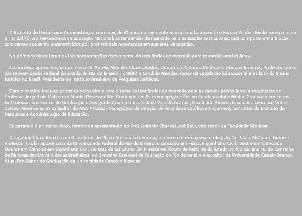  O Instituto de Pesquisas e Administração com mais de 42 anos no segmento educacional, apresenta o Fórum Virtual, tendo como o tema principal Fórum Perspectivas da Educação Nacional: as tendências de mercado para as escolas particulares, será composto em 2 blocos com temas que serão desenvolvidos por profissionais renomados em sua área de atuação. No primeiro bloco teremos três apresentações com o tema: As tendências de mercado para as escolas particulares. Na primeira apresentação teremos o Dr. Aurélio Wander Chaves Bastos, Doutor em Ciências Políticas e Ciências Jurídicas, Professor titular das Universidades Federal do Estado do Rio de Janeiro - UNIRIO e Candido Mendes. Autor da Legislação Educacional Brasileira do Ensino Jurídico no Brasil. Presidente do Instituto Brasileiro de Pesquisas Jurídicas. Dando continuidade ao primeiro bloco ainda com o tema As tendências de mercado para as escolas particulares, apresentamos o Professor Jorge Luiz Malkomes Muniz; Professor Pós-Graduado em Psicopedagogia e Ensino Fundamental e Médio. Graduado em Letras. Ex-Professor nos Cursos de Graduação e Pós-graduação da Universidade Vale do Acaraú , Faculdade Ateneu, Faculdade Cearense, entre outras. Palestrante, ex consultor do MEC Assessor Pedagógico da Direção da Faculdade Católica em Quixadá, Consultor do Instituto de Pesquisas e Administração da Educação. Encerrando o primeiro bloco, teremos a apresentação do Prof. Antonio Charbel José Zaib, vice reitor da Faculdade São José. O segundo bloco terá o tema Os reflexos do Plano Nacional da Educação o mesmo será apresentado pelo Dr. Paulo Alcântara Gomes; Professor Titular aposentado da Universidade Federal do Rio de Janeiro. Licenciado em Física, Engenheiro Civil, Mestre em Ciências e Doutor em Ciências em Engenharia Civil, na área de Estruturas. Ex Presidente Fórum de Reitores do Estado do Rio de Janeiro; do Conselho de Reitores das Universidades Brasileiras; do Conselho Estadual de Educação do Rio de Janeiro e ex reitor da Universidade Castelo Branco. Atual Pró-Reitor de Graduação da Universidade Candido Mendes. 