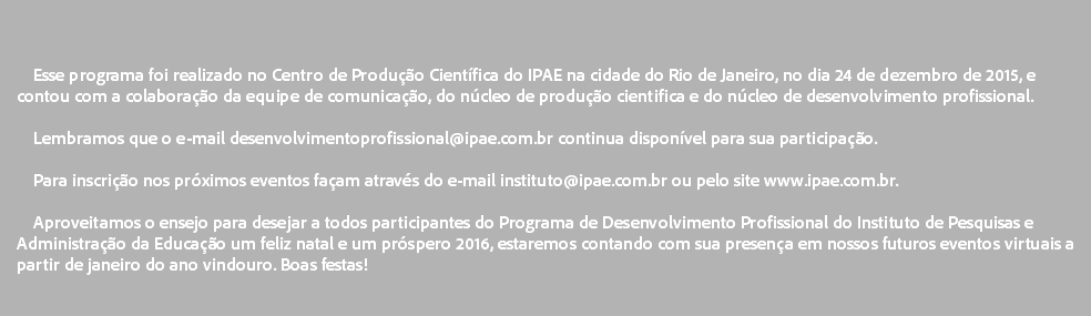  Esse programa foi realizado no Centro de Produção Científica do IPAE na cidade do Rio de Janeiro, no dia 24 de dezembro de 2015, e contou com a colaboração da equipe de comunicação, do núcleo de produção cientifica e do núcleo de desenvolvimento profissional. Lembramos que o e-mail desenvolvimentoprofissional@ipae.com.br continua disponível para sua participação. Para inscrição nos próximos eventos façam através do e-mail instituto@ipae.com.br ou pelo site www.ipae.com.br. Aproveitamos o ensejo para desejar a todos participantes do Programa de Desenvolvimento Profissional do Instituto de Pesquisas e Administração da Educação um feliz natal e um próspero 2016, estaremos contando com sua presença em nossos futuros eventos virtuais a partir de janeiro do ano vindouro. Boas festas! 