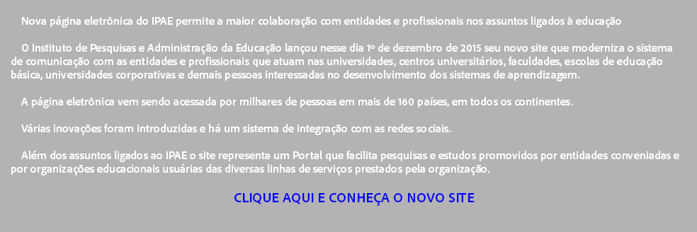 
Nova página eletrônica do IPAE permite a maior colaboração com entidades e profissionais nos assuntos ligados à educação O Instituto de Pesquisas e Administração da Educação lançou nesse dia 1º de dezembro de 2015 seu novo site que moderniza o sistema de comunicação com as entidades e profissionais que atuam nas universidades, centros universitários, faculdades, escolas de educação básica, universidades corporativas e demais pessoas interessadas no desenvolvimento dos sistemas de aprendizagem. A página eletrônica vem sendo acessada por milhares de pessoas em mais de 160 países, em todos os continentes. Várias inovações foram introduzidas e há um sistema de integração com as redes sociais. Além dos assuntos ligados ao IPAE o site representa um Portal que facilita pesquisas e estudos promovidos por entidades conveniadas e por organizações educacionais usuárias das diversas linhas de serviços prestados pela organização. CLIQUE AQUI E CONHEÇA O NOVO SITE 